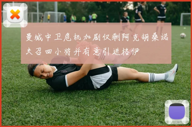 曼城中卫危机加剧仅剩阿克胡桑诺夫召回小将并有意引进格伊