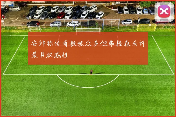 安帅称传奇教练众多但弗格森或许最具权威性