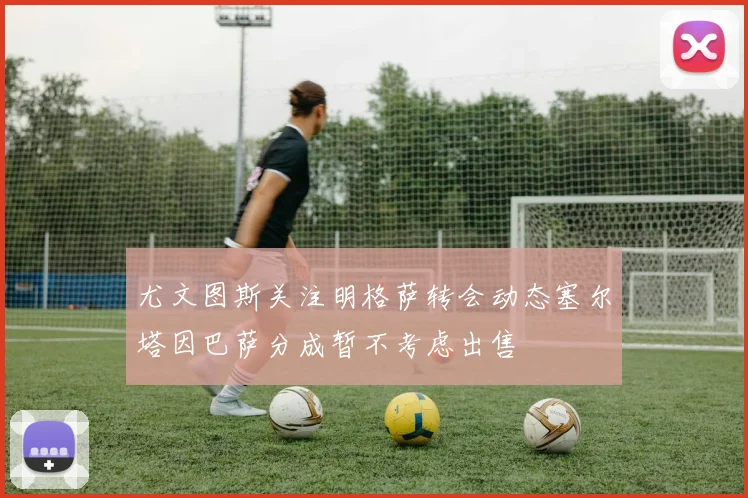 尤文图斯关注明格萨转会动态塞尔塔因巴萨分成暂不考虑出售