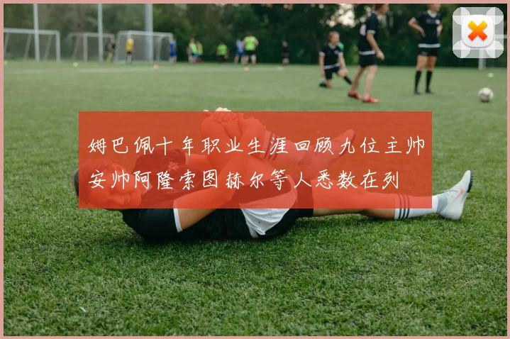姆巴佩十年职业生涯回顾九位主帅安帅阿隆索图赫尔等人悉数在列