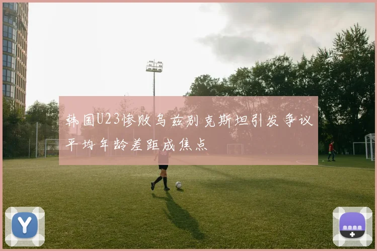 韩国U23惨败乌兹别克斯坦引发争议平均年龄差距成焦点