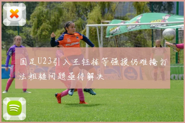国足U23引入王钰栋等强援仍难掩打法粗糙问题亟待解决