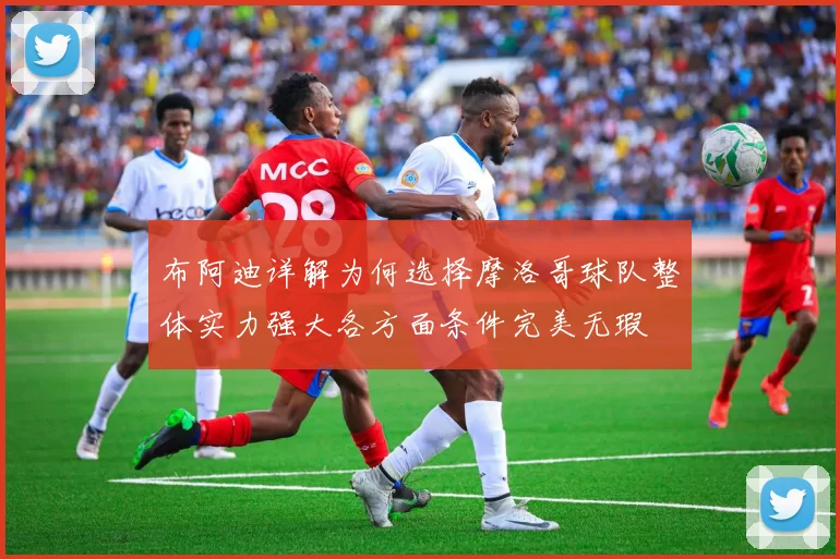 布阿迪详解为何选择摩洛哥球队整体实力强大各方面条件完美无瑕