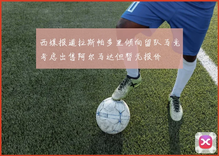 西媒报道拉斯帕多里倾向留队马竞考虑出售阿尔马达但暂无报价
