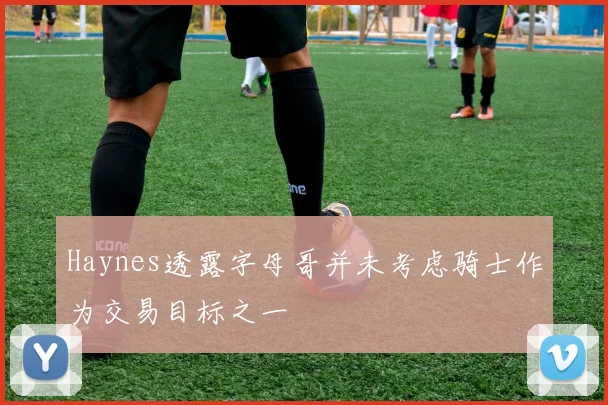 Haynes透露字母哥并未考虑骑士作为交易目标之一