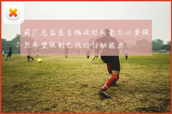 药厂总监直言拖延时间毫无必要强烈希望限制巴代的行动能力