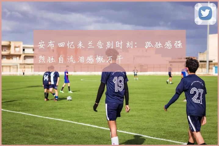 安布回忆米兰告别时刻：孤独感强烈独自流泪感慨万千