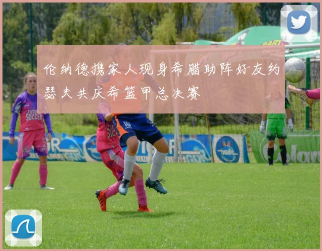 伦纳德携家人现身希腊助阵好友约瑟夫共庆希篮甲总决赛