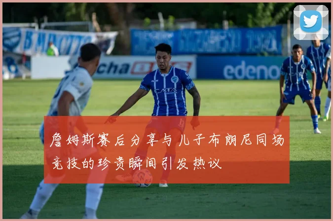 詹姆斯赛后分享与儿子布朗尼同场竞技的珍贵瞬间引发热议