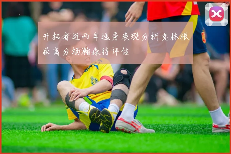 开拓者近两年选秀表现分析克林根获高分杨瀚森待评估