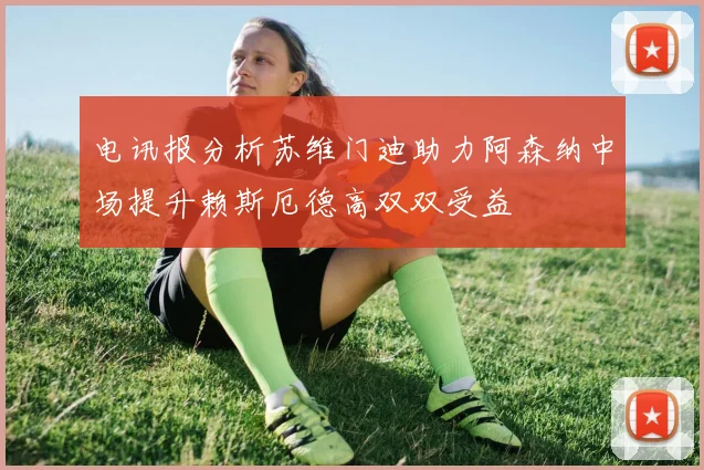 电讯报分析苏维门迪助力阿森纳中场提升赖斯厄德高双双受益