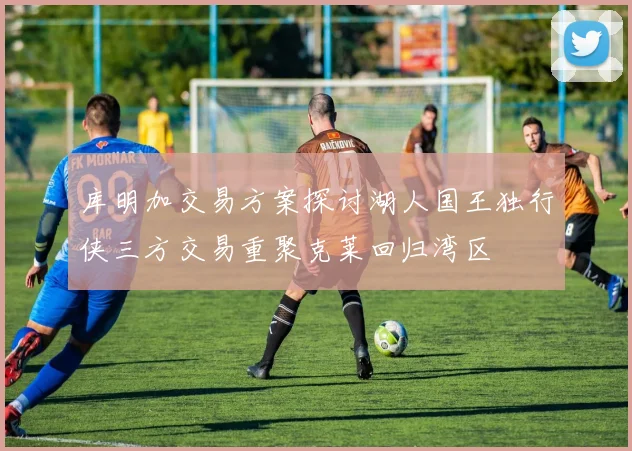库明加交易方案探讨湖人国王独行侠三方交易重聚克莱回归湾区