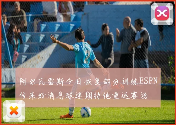 阿尔瓦雷斯今日恢复部分训练ESPN传来好消息球迷期待他重返赛场