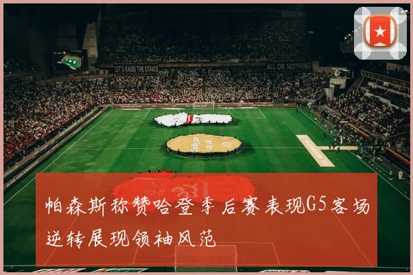 帕森斯称赞哈登季后赛表现G5客场逆转展现领袖风范