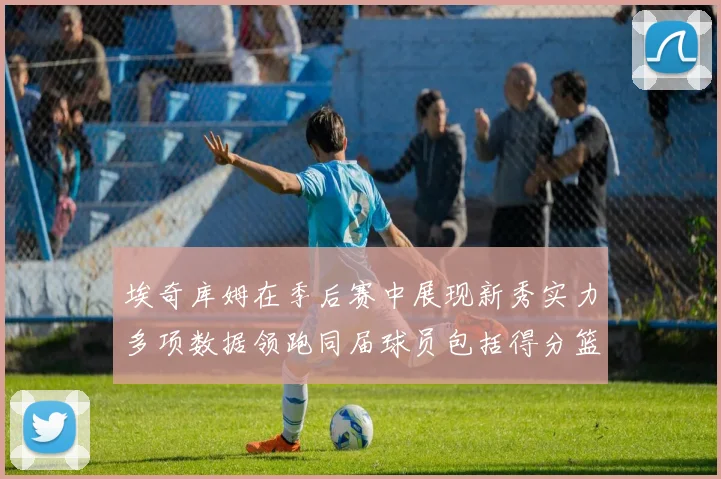 埃奇库姆在季后赛中展现新秀实力多项数据领跑同届球员包括得分篮板助攻抢断三分