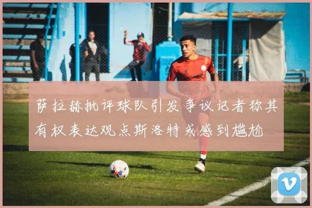 萨拉赫批评球队引发争议记者称其有权表达观点斯洛特或感到尴尬